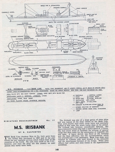 M.S.Irisbank.
(jpg format, - dpi, 1223 KB).

Link to file: [url]http://smm.solidmodelmemories.net/Gallery/albums/userpics/-[/url]

[i]These plans are placed here in review of their accuracy and historical content. They are for personal use only and not to be reproduced commercially. Copyrights remain with the original copyright holders and are not the property of Solid Model Memories. Please post comment regarding the accuracy of the drawings in the section provided on the individual page of the plan you are reviewing. If you build this model or if you have images of the original subject itself, please let us know. If you are the copyright holder of the work in question and wish to have it removed please contact SMM [/i]

Keywords: M.S. IRISBANK.