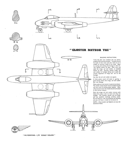 Gloster Meteor
(gif format, 300 dpi, 128 KB).

wingspan is 6.25 inches

Link to file: [url]http://smm.solidmodelmemories.net/Gallery/albums/userpics/GlosterMeteorBySilverwing.gif[/url]

[i]These plans are placed here in review of their accuracy and historical content. They are for personal use only and not to be reproduced commercially. Copyrights remain with the original copyright holders and are not the property of Solid Model Memories. Please post comment regarding the accuracy of the drawings in the section provided on the individual page of the plan you are reviewing. If you build this model or if you have images of the original subject itself, please let us know. If you are the copyright holder of the work in question and wish to have it removed please contact SMM [/i]
Keywords: silverwing gloster meteor solid model airplane kit